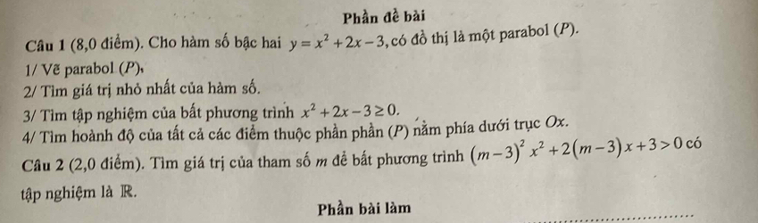 Phần đề bài
Câu 1 (8,0 điểm). Cho hàm số bậc hai y=x^2+2x-3 , có đồ thị là một parabol (P).
1/ Vẽ parabol (P),
2/ Tìm giá trị nhỏ nhất của hàm số.
3/ Tìm tập nghiệm của bất phương trình x^2+2x-3≥ 0. 
4/ Tìm hoành độ của tất cả các điểm thuộc phần phần (P) nằm phía dưới trục Ox.
Câu 2 (2,0 điểm). Tìm giá trị của tham số m để bất phương trình (m-3)^2x^2+2(m-3)x+3>0c6 、
tập nghiệm là R.
Phần bài làm