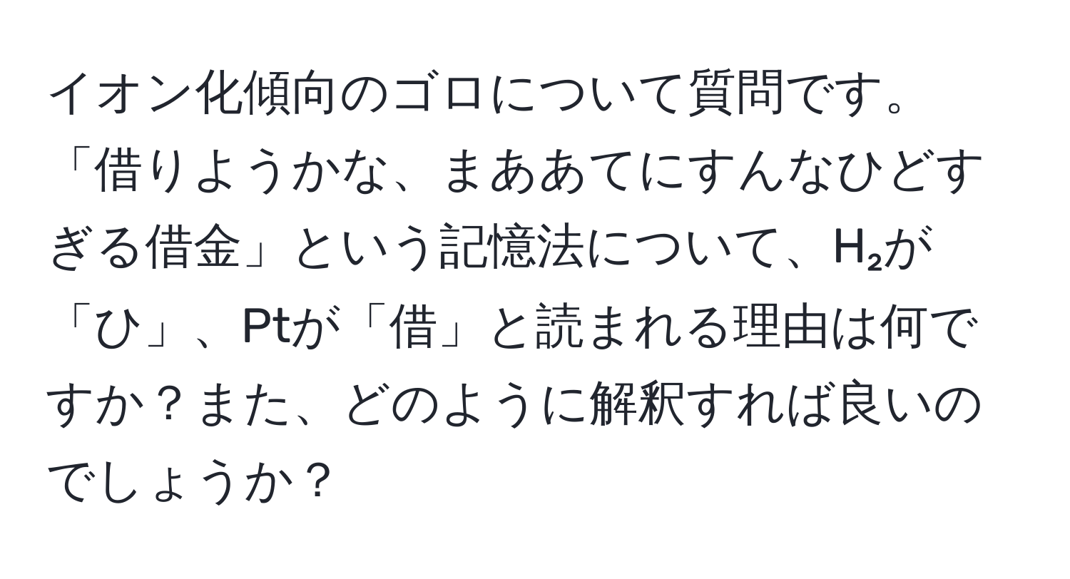 イオン化傾向のゴロについて質問です。「借りようかな、まああてにすんなひどすぎる借金」という記憶法について、H₂が「ひ」、Ptが「借」と読まれる理由は何ですか？また、どのように解釈すれば良いのでしょうか？