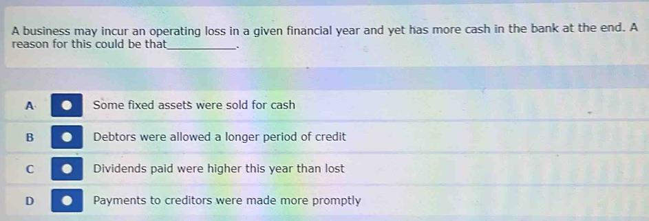 A business may incur an operating loss in a given financial year and yet has more cash in the bank at the end. A
reason for this could be that _.
A Some fixed assets were sold for cash
B Debtors were allowed a longer period of credit
C Dividends paid were higher this year than lost
D Payments to creditors were made more promptly