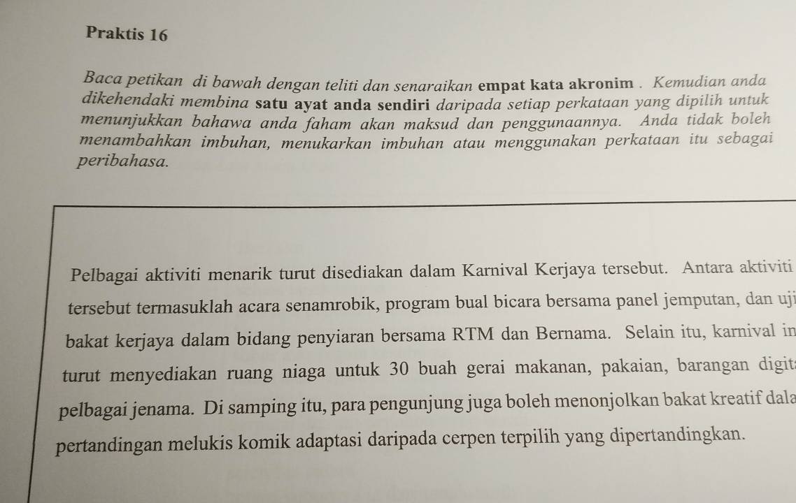 Praktis 16 
Baca petikan di bawah dengan teliti dan senaraikan empat kata akronim . Kemudian anda 
dikehendaki membina satu ayat anda sendiri daripada setiap perkataan yang dipilih untuk 
menunjukkan bahawa anda faham akan maksud dan penggunaannya. Anda tidak boleh 
menambahkan imbuhan, menukarkan imbuhan atau menggunakan perkataan itu sebagai 
peribahasa. 
Pelbagai aktiviti menarik turut disediakan dalam Karnival Kerjaya tersebut. Antara aktiviti 
tersebut termasuklah acara senamrobik, program bual bicara bersama panel jemputan, dan uji 
bakat kerjaya dalam bidang penyiaran bersama RTM dan Bernama. Selain itu, karnival in 
turut menyediakan ruang niaga untuk 30 buah gerai makanan, pakaian, barangan digit 
pelbagai jenama. Di samping itu, para pengunjung juga boleh menonjolkan bakat kreatif dala 
pertandingan melukis komik adaptasi daripada cerpen terpilih yang dipertandingkan.