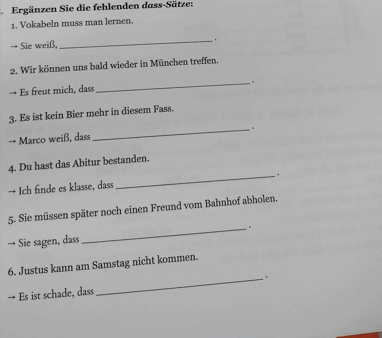 Ergänzen Sie die fehlenden dass-Sätze: 
1. Vokabeln muss man lernen. 
Sie weiß, 
_ 
2. Wir können uns bald wieder in München treffen. 
_. 
Es freut mich, dass 
3. Es ist kein Bier mehr in diesem Fass. 
_. 
Marco weiß, dass 
4. Du hast das Abitur bestanden. 
_. 
Ich finde es klasse, dass 
5. Sie müssen später noch einen Freund vom Bahnhof abholen. 
Sie sagen, dass _. 
6. Justus kann am Samstag nicht kommen. 
_. 
Es ist schade, dass