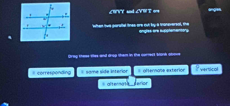 ∠WVY and ∠ V WT are angles.
When two parallel lines are cut by a transversal, the
angles are supplementary.
Drog these tiles and drop them in the correct blank above
corresponding same side interior * alternate exterior vertical
alternate_ terior