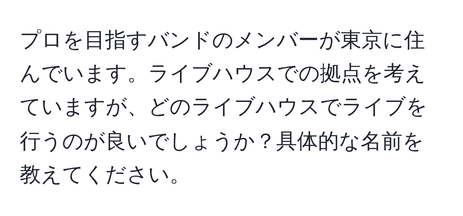 プロを目指すバンドのメンバーが東京に住んでいます。ライブハウスでの拠点を考えていますが、どのライブハウスでライブを行うのが良いでしょうか？具体的な名前を教えてください。