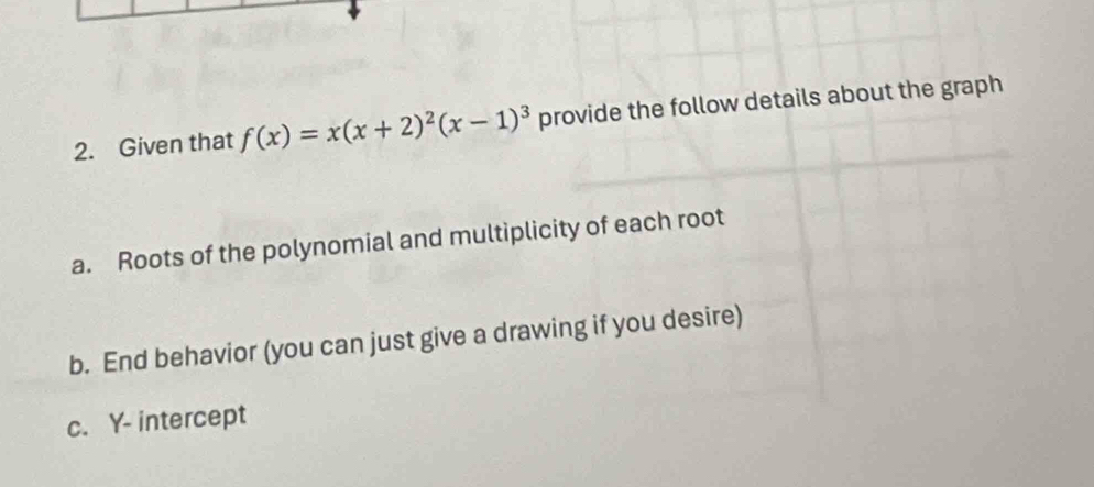 Given that f(x)=x(x+2)^2(x-1)^3 provide the follow details about the graph 
a. Roots of the polynomial and multiplicity of each root 
b. End behavior (you can just give a drawing if you desire) 
c. Y - intercept