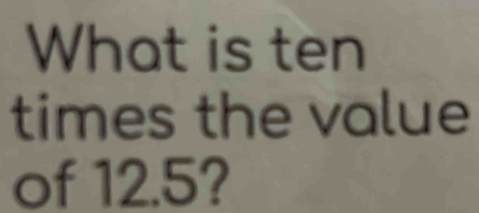 What is ten 
times the value 
of 12.5?