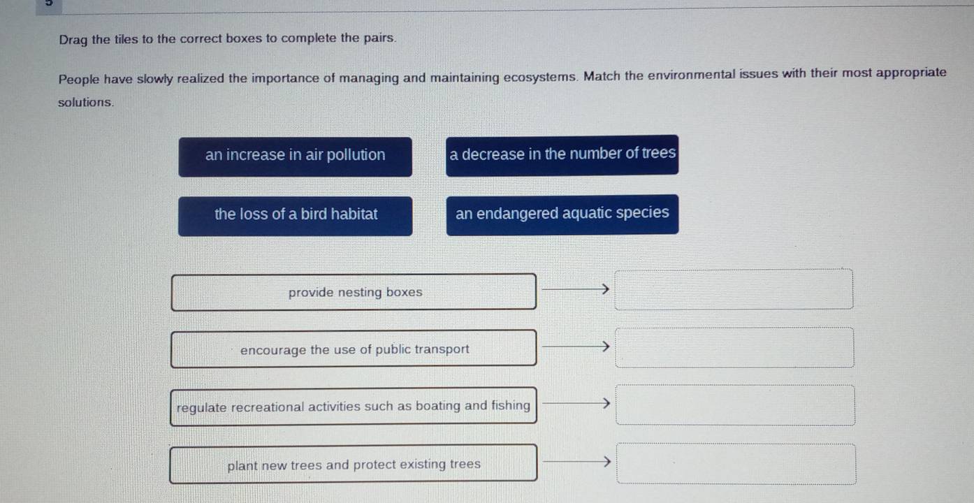 Drag the tiles to the correct boxes to complete the pairs.
People have slowly realized the importance of managing and maintaining ecosystems. Match the environmental issues with their most appropriate
solutions.
an increase in air pollution a decrease in the number of trees
the loss of a bird habitat an endangered aquatic species
provide nesting boxes
encourage the use of public transport
regulate recreational activities such as boating and fishing
plant new trees and protect existing trees