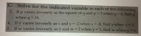 Solve for the indicated variable in each of the following.
3.  If p varies inversely as the square of q and p=3 when q=4 , find p
when q=16
4.    If y varies inversely as x and y=-2 when x=-8 , find x when y=2
5.    If w varies inversely as y and w=2 when y=3 , find w when y=6