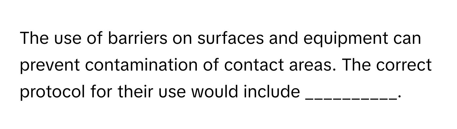 The use of barriers on surfaces and equipment can prevent contamination of contact areas. The correct protocol for their use would include __________.