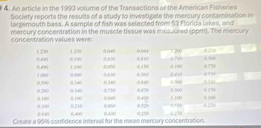 An article in the 1993 volume of the Transactions of the American Fisheries 
Society reports the results of a study to investigate the mercury contamination in 
largemouth bass. A sample of fish was selected from 53 Florida lakes, and 
mercury concentration in the muscle tissue was measured (ppm). The mercury 
concentration values were: 
Create a 95% confidence interval for the mean mercury concentration.