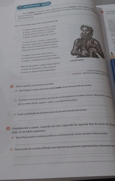 AHARRANO 10EIAS
Pars analisa e preciso açhes antetores. como focalizar informações, did
detalhadamente  = oms menores comarar pelas semelhanças efou pelas diferenças e por fe  =
       
Leia o porma para responder às questões 12 é 13.
            
O tespo ecaba o ano, é mée e a fors,
d 2g
A Mepa, a sato, a manisa, a fortaleta,                  
h    e
O tempo acala a fama é a rpersa,
O tempo a meemo tempo de sí chora
'   h    
O tampo husoa, e açala o unde mers
08 <     
Qualquer inguatidão, qualquer dureza,
Mas não podo acabar minha tristeza,
Enquanto não quiseides võe, senhora
O tempo o claro dia turna escuro,
E o mais ledo prazer em choro triste,
O tempo a tempestade em grã bonança
Mas de abrandar o tempo estou seguro 
O pesto de diamante, úndo consisto
A pena é o peazer desta esperança
Luis de Camões, 20 9
Campinas: Ediora da Usiceop, 214
Sobre o poema, responda às questões
_
o ) Identifique o sujeito da forma verbal acaba na primeira estrofe do soneto.
5  O primeiro verso do primeiro terceto do sôneto aparece em ordem inversa. Reescreva e r 
_
do na ordem direta: sujeito + verbo + complemento verbal.
_
c) Copie o predicado do primeiro verso do primeiro terceto do soneto.
Considerando o soneto, responda aos ítens seguintes da segunda fase da prova da Unica
2022. (O item b foi adaptado.)
_
)  Identifique quatro antíteses poéticas constitutivas do núcleo temático desse soneto.
b ) Esse soneto de Camões defende uma tese em seu percurso argumentativo. Apresente ess
_
_