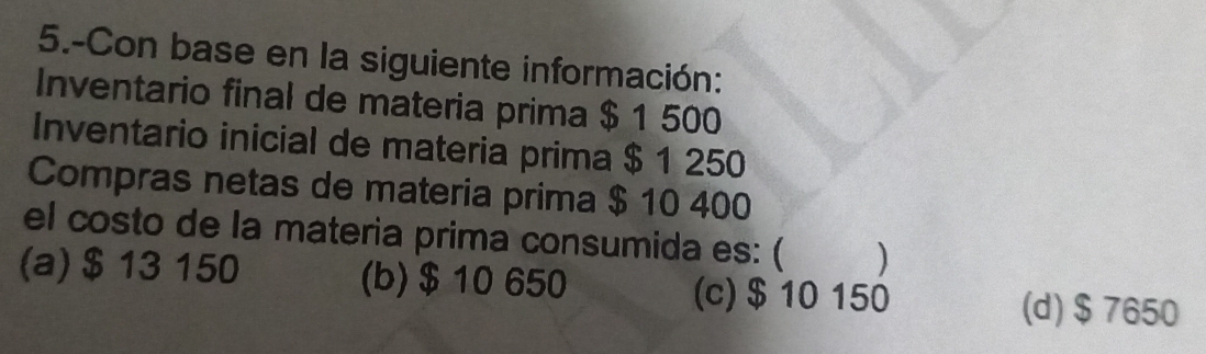 5.-Con base en la siguiente información:
Inventario final de materia prima $ 1 500
Inventario inicial de materia prima $ 1 250
Compras netas de materia prima $ 10 400
el costo de la materia prima consumida es: (
(a) $ 13 150 (b) $ 10 650 (c) $10 150
(d) $7650