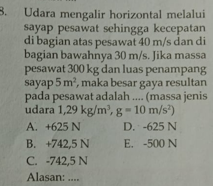 Udara mengalir horizontal melalui
sayap pesawat sehingga kecepatan
di bagian atas pesawat 40 m/s dan di
bagian bawahnya 30 m/s. Jika massa
pesawat 300 kg dan luas penampang
sayap 5m^2 , maka besar gaya resultan
pada pesawat adalah .... (massa jenis
udara 1,29kg/m^3, g=10m/s^2)
A. +625 N D. -625 N
B. +742,5 N E. -500 N
C. -742,5 N
Alasan: ....