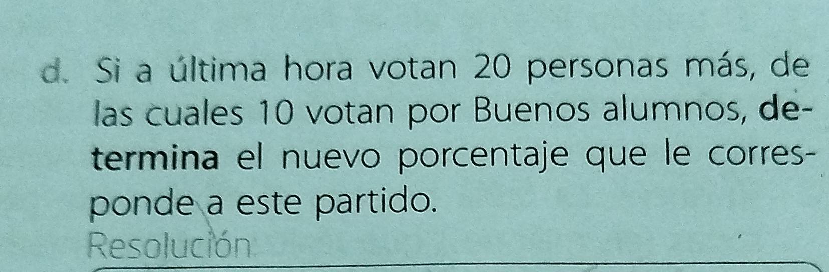 Si a última hora votan 20 personas más, de 
las cuales 10 votan por Buenos alumnos, de- 
termina el nuevo porcentaje que le corres- 
ponde a este partido. 
Resolución