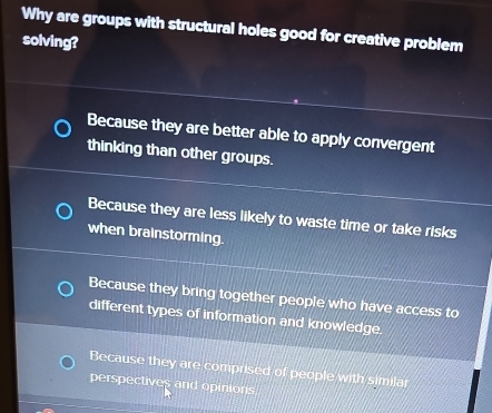 Why are groups with structural holes good for creative problem
solving?
Because they are better able to apply convergent
thinking than other groups.
Because they are less likely to waste time or take risks
when brainstorming.
Because they bring together people who have access to
different types of information and knowledge.
Because they are comprised of people with similar
perspectives and opinions