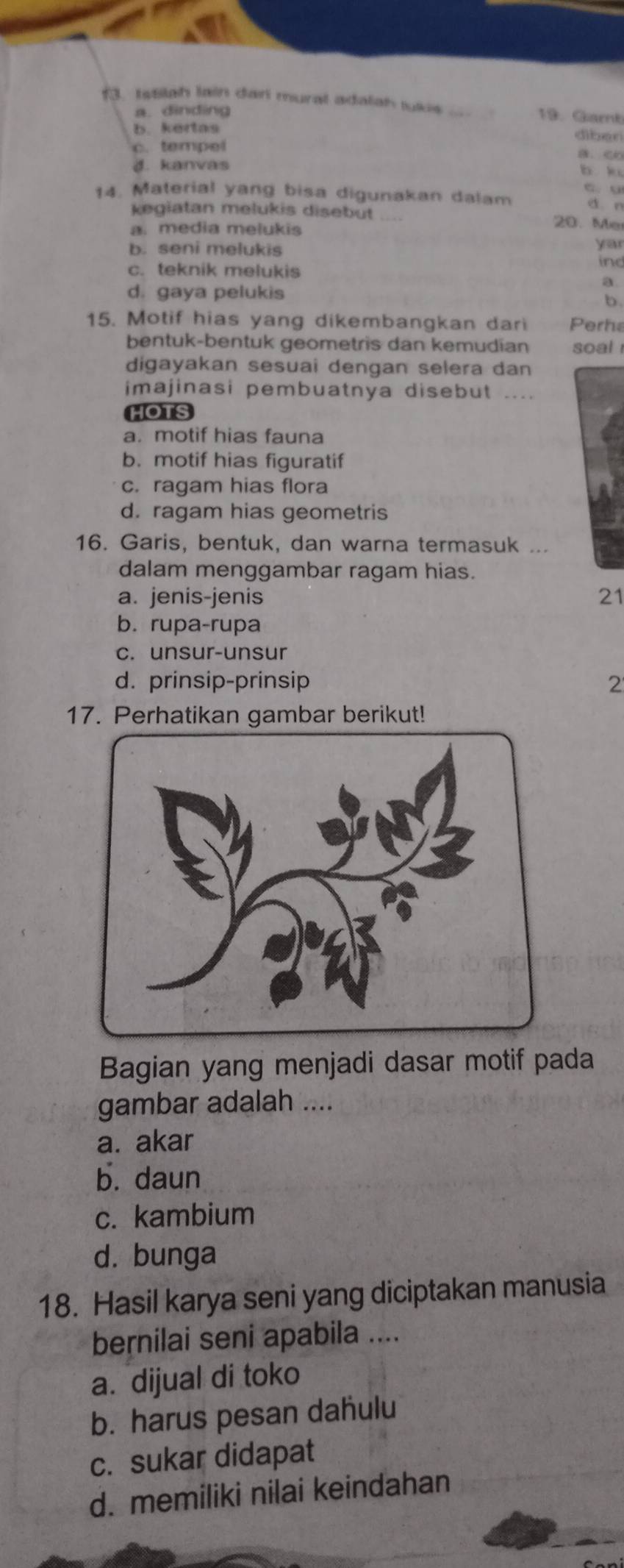 Istilah lain dar mural adalah tukis_ 19. Garnb
a. dinding
b. kertas
diben
c. tempel
d. kanvas b k
c. u
14. Material yang bisa digunakan dalam d n
kegiatan melukis disebut _20. Me
a. media melukis
b. seni melukis
yar
c. teknik melukis
in
a
d. gaya pelukis
b.
15. Motif hias yang dikembangkan dari Perhe
bentuk-bentuk geometris dan kemudian soal 
digayakan sesuai dengan selera dan
imajinasi pembuatnya disebut ....
HOTS
a. motif hias fauna
b. motif hias figuratif
c. ragam hias flora
d. ragam hias geometris
16. Garis, bentuk, dan warna termasuk ...
dalam menggambar ragam hias.
a. jenis-jenis 21
b. rupa-rupa
c. unsur-unsur
d. prinsip-prinsip 2
17. Perhatikan gambar berikut!
Bagian yang menjadi dasar motif pada
gambar adalah ....
a. akar
b. daun
c. kambium
d. bunga
18. Hasil karya seni yang diciptakan manusia
bernilai seni apabila ....
a. dijual di toko
b. harus pesan dahulu
c. sukar didapat
d. memiliki nilai keindahan