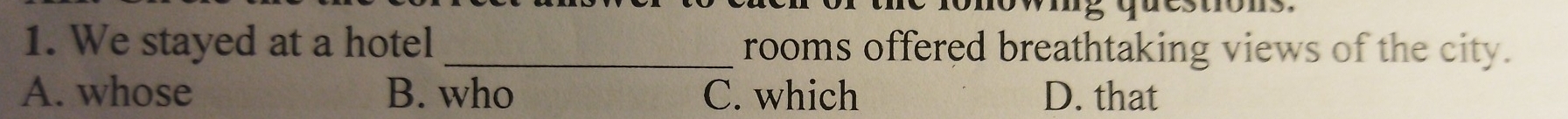 We stayed at a hotel _rooms offered breathtaking views of the city.
A. whose B. who C. which D. that