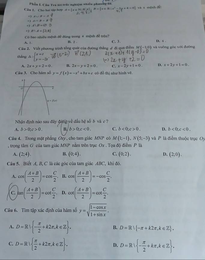 Phần I. Cầu Trá lới trắc nghiệm nhiều phương ăn.
Cầu 1. Cho hai tập hợp A= x∈ N|8|x|;R= x∈ R|x^3-5x+4=0 và a mệnh đề:
+ ) A∪ B=A
+) A∩ B=B
+) A|B=varnothing
+) B∪ A= 2:8
Có bao nhiêu mệnh đề đúng trong 4 mệnh đề trên?
A. 1. B. 2 . C.3. D. 4 .
Câu 2. Viết phương trình tổng quát của đường thẳng đ đi qua điểm M(-1;0) và vuông góc với đường
thắng △ :beginarrayl x=t y=-2tendarray.
A. 2x+y+2=0. B. 2x-y+2=0. C. x-2y+1=0. D. x+2y+1=0.
Câu 3. Cho hàm số y=f(x)=-x^2+bx+c có đồ thị như hình vẽ.
Nhận định nào sau đây đúng về dấu hệ số b và c ?
A. b>0;c>0. B, b>0;c<0. C. b<0;c>0. D. b<0;c<0.
Câu 4. Trong mặt phẳng Oxy, cho tam giác MNP có M(1;-1),N(5;-3) và P là điểm thuộc trục Oy
, trọng tâm G của tam giác MNP nằm trên trục Ox . Tọa độ điểm P là
A. (2;4). B. (0;4). C. (0;2). D. (2;0).
Câu 5. Biết A, B, C là các góc của tam giác ABC, khi đó.
A. cos ( (A+B)/2 )=cos  C/2 . B. cos ( (A+B)/2 )=-cos  C/2 .
C. tan ( (A+B)/2 )=cot  C/2 . D. cot ( (A+B)/2 )=cot  C/2 .
Câu 6. Tìm tập xác định của hàm số y=sqrt(frac 1-cos x)1+sin x.
A. D=R - π /2 +k2π ,k∈ Z . B. D=R -π +k2π ,k∈ Z .
C. D=R  π /2 +k2π ,k∈ Z . D=R - π /2 +kπ ,k∈ Z .
D.