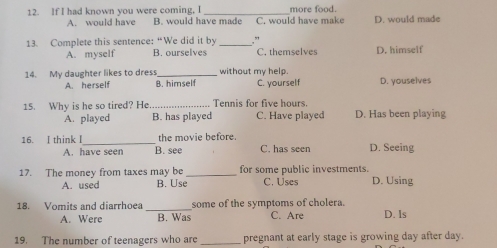 If I had known you were coming, I _more food.
A. would have B. would have made C. would have make D. would made
13. Complete this sentence: “We did it by _”
A. myself B. ourselves C. themselves D. himself
14. My daughter likes to dress _without my help D. youselves
A. herself B. himself C. yourself
15. Why is he so tired? He_ Tennis for five hours D. Has been playing
A. played B. has played C. Have played
16. I think I_ the movie before. D. Seeing
A. have seen B. see C. has seen
17. The money from taxes may be _for some public investments.
A. used B. Use C. Uses D. Using
18. Vomits and diarrhoea _some of the symptoms of cholera. C. Are D. Is
A. Were B. Was
19. The number of teenagers who are _pregnant at early stage is growing day after day.