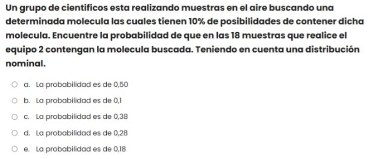 Un grupo de cientificos esta realizando muestras en el aire buscando una
determinada molecula las cuales tienen 10% de posibilidades de contener dicha
molecula. Encuentre la probabilidad de que en las 18 muestras que realice el
equipo 2 contengan la molecula buscada. Teniendo en cuenta una distribución
nominal.
a. La probabilidad es de 0,50
b. La probabilidad es de 0,1
c. La probabilidad es de 0,38
d. La probabilidad es de 0,28
e. La probabilidad es de 0,18