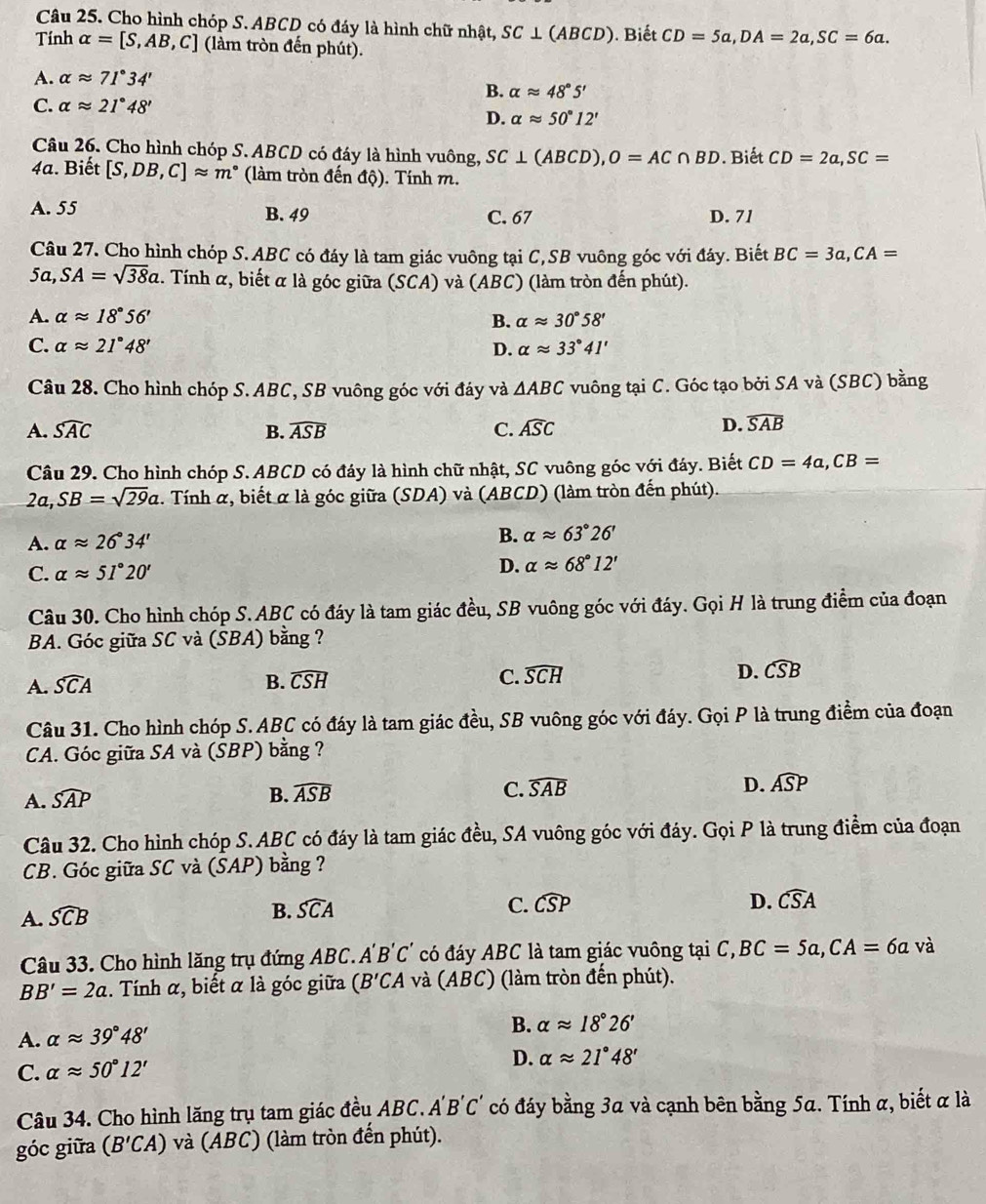 Cho hình chóp S. ABCD có đáy là hình chữ nhật, SC⊥ (ABCD). Biết CD=5a,DA=2a,SC=6a.
Tính alpha =[S,AB,C] (làm tròn đến phút).
A. alpha approx 71°34'
B. alpha approx 48°5'
C. alpha approx 21°48'
D. alpha approx 50°12'
Câu 26. Cho hình chóp S. ABCD có đáy là hình vuông, SC⊥ (ABCD),O=AC∩ BD. Biết CD=2a,SC=
4a. Biết [S,DB,C]approx m° (làm tròn đến độ). Tính m.
A. 55 B. 49 C. 67 D. 71
Câu 27. Cho hình chóp S. ABC có đáy là tam giác vuông tại C,SB vuông góc với đáy. Biết BC=3a,CA=
5a, SA=sqrt(38)a. Tính α, biết α là góc giữa (SCA) và (ABC) (làm tròn đến phút).
A. alpha approx 18°56' B. alpha approx 30°58'
C. alpha approx 21°48' D. alpha approx 33°41'
Câu 28. Cho hình chóp S. ABC, SB vuông góc với đáy và △ ABC vuông tại C. Góc tạo bởi SA và (SBC) bằng
A. widehat SAC B. widehat ASB C. widehat ASC
D. widehat SAB
Câu 29. Cho hình chóp S. ABCD có đáy là hình chữ nhật, SC vuông góc với đáy. Biết CD=4a,CB=
2a,SB=sqrt(29)a.  Tính a , biết a là góc giữa (SD A) và (ABCD) (làm tròn đến phút).
B.
A. alpha approx 26°34' alpha approx 63°26'
C. alpha approx 51°20' D. alpha approx 68°12'
Câu 30. Cho hình chóp S.ABC có đáy là tam giác đều, SB vuông góc với đáy. Gọi H là trung điểm của đoạn
BA. Góc giữa SC và (SBA) bằng ?
A. widehat SCA B. widehat CSH C. widehat SCH D. widehat CSB
Câu 31. Cho hình chóp S. ABC có đáy là tam giác đều, SB vuông góc với đáy. Gọi P là trung điểm của đoạn
CA. Góc giữa SA và (SBP) bằng ?
A. widehat SAP B. widehat ASB C. widehat SAB D. widehat ASI D
Câu 32. Cho hình chóp S. ABC có đáy là tam giác đều, SA vuông góc với đáy. Gọi P là trung điểm của đoạn
CB. Góc giữa SC và (SAP) bằng ?
D. widehat CSA
A. widehat SCB
B. widehat SCA C. widehat CSP
Câu 33. Cho hình lăng trụ đứng ABC. A 'B'C' có đáy ABC là tam giác vuông tại C,BC=5a,CA=6a và
BB'=2a. Tính α, biết α là góc giữa (B'CA và (ABC) (làm tròn đến phút).
A. alpha approx 39°48' B. alpha approx 18°26'
C. alpha approx 50°12'
D. alpha approx 21°48'
Câu 34. Cho hình lăng trụ tam giác đều ABC. A'B'C' có đáy bằng 3a và cạnh bên bằng 5a. Tính α, biết α là
góc giữa (B'CA) và (ABC) (làm tròn đến phút).