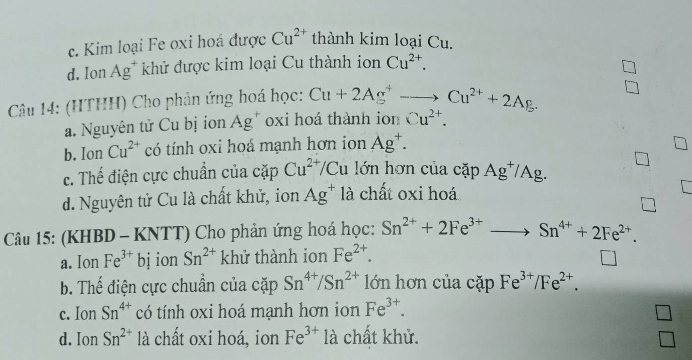 c. Kim loại Fe oxi hoá được Cu^(2+) thành kim loại Cu.
d. Ion Ag^+ khử được kim loại Cu thành ion Cu^(2+). 
Câu 14: (HTHH) Cho phản ứng hoá học: Cu+2Ag^+to Cu^(2+)+2Ag.
a. Nguyên tử Cu bị ion Ag^+ oxi hoá thành ion Cu^(2+).
b. Ion Cu^(2+) có tính oxi hoá mạnh hơn ion Ag^+.
c. Thế điện cực chuẩn của cặp Cu^(2+)/Cu lớn hơn của cặp Ag^+/Ag.
d. Nguyên tử Cu là chất khử, ion Ag^+ là chất oxi hoá
Câu 15: (KHBD - KNTT) Cho phản ứng hoá học: Sn^(2+)+2Fe^(3+)to Sn^(4+)+2Fe^(2+).
a. Ion Fe^(3+) bị ion Sn^(2+) khử thành ion Fe^(2+).
b. Thế điện cực chuẩn của cặp Sn^(4+)/Sn^(2+) lớn hơn của cặp Fe^(3+)/Fe^(2+).
c. Ion Sn^(4+) có tính oxi hoá mạnh hơn ion Fe^(3+).
d. Ion Sn^(2+) là chất oxi hoá, ion Fe^(3+) là chất khử.