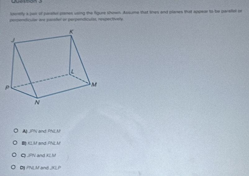 ldentily a pair of parallel planes using the figure shown. Assume that lines and planes that appear to be parallel or
perpendícular are parallel or perpendícular, respectívely.
A JPN and PNLM
B) KLM and PNLM
C) JPN and KLM
D) PNLM and JKLP