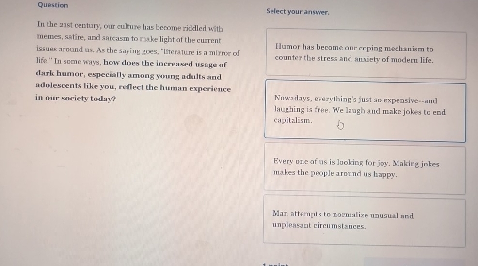 Question Select your answer.
In the 21st century, our culture has become riddled with
memes, satire, and sarcasm to make light of the current Humor has become our coping mechanism to
issues around us. As the saying goes, "literature is a mirror of counter the stress and anxiety of modern life.
life." In some ways, how does the increased usage of
dark humor, especially among young adults and
adolescents like you, reflect the human experience
in our society today? Nowadays, everything's just so expensive--and
laughing is free. We laugh and make jokes to end
capitalism.
Every one of us is looking for joy. Making jokes
makes the people around us happy.
Man attempts to normalize unusual and
unpleasant circumstances.