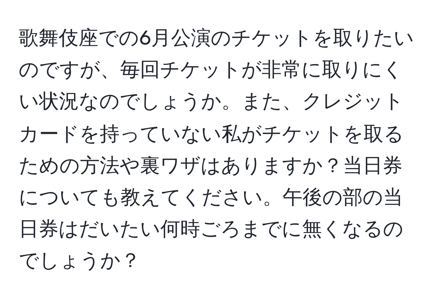 歌舞伎座での6月公演のチケットを取りたいのですが、毎回チケットが非常に取りにくい状況なのでしょうか。また、クレジットカードを持っていない私がチケットを取るための方法や裏ワザはありますか？当日券についても教えてください。午後の部の当日券はだいたい何時ごろまでに無くなるのでしょうか？