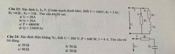 Xác định I1, I₂, P, Q toàn mạch (hình bên). Biết U=100V; R_1=5Omega. h R_2
R_2=4Omega; X_2=3Omega. Tìm câu trả lời sai:
a/ I_1=20A
b/ I_2=20A R_1
c/ P=4800W U X_2
d/ Q=1200VAr
I R
* Câu 24: Xác định điện kháng Xc, biết U=200V; P=640W; I=4A. Tìm câu trả
lời đúng.
a/ 20Ω b/ 50Ω U- X_c
c/ 40Ω d/ 30Ω