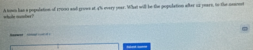 A town has a population of 17000 and grows at 4% every year. What will be the population after 12 years, to the nearest 
whole aumber? 
Answer Allempt s oot of a 
Subost Anower