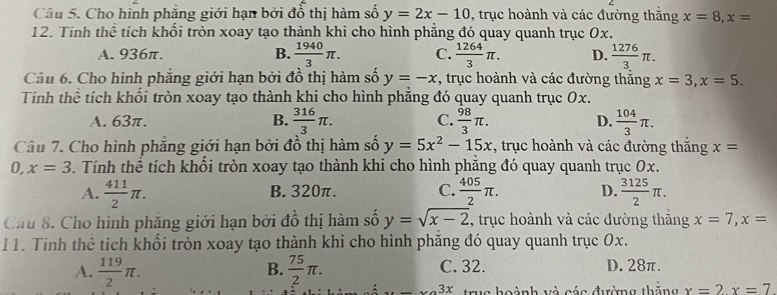 Cho hình phăng giới hạn bởi đồ thị hàm số y=2x-10 , trục hoành và các đường thắng x=8,x=
12. Tính thể tích khổi tròn xoay tạo thành khi cho hình phẳng đó quay quanh trục 0x.
A. 936π. B.  1940/3 π . C.  1264/3 π . D.  1276/3 π .
Cầu 6. Cho hình phẳng giới hạn bởi đồ thị hàm số y=-x , trục hoành và các đường thắng x=3,x=5.
Tính thể tích khổi tròn xoay tạo thành khi cho hình phăng đó quay quanh trục 0x.
A. 63π. B.  316/3 π . C.  98/3 π . D.  104/3 π .
Câu 7. Cho hình phẳng giới hạn bởi đồ thị hàm số y=5x^2-15x , trục hoành và các đường thăng x=
0, x=3. Tính thể tích khối tròn xoay tạo thành khi cho hình phẳng đó quay quanh trục 0x.
A.  411/2 π . B. 320π. C.  405/2 π . D.  3125/2 π .
Cầu 8. Cho hình phăng giới hạn bởi đồ thị hàm số y=sqrt(x-2) , trục hoành và các đường thăng x=7,x=
11. Tính thể tích khối tròn xoay tạo thành khi cho hình phăng đó quay quanh trục 0x.
A.  119/2 π .  75/2 π . C. 32. D. 28π.
B.
_ 3x trug hoành và các đường thăng x=2x=7