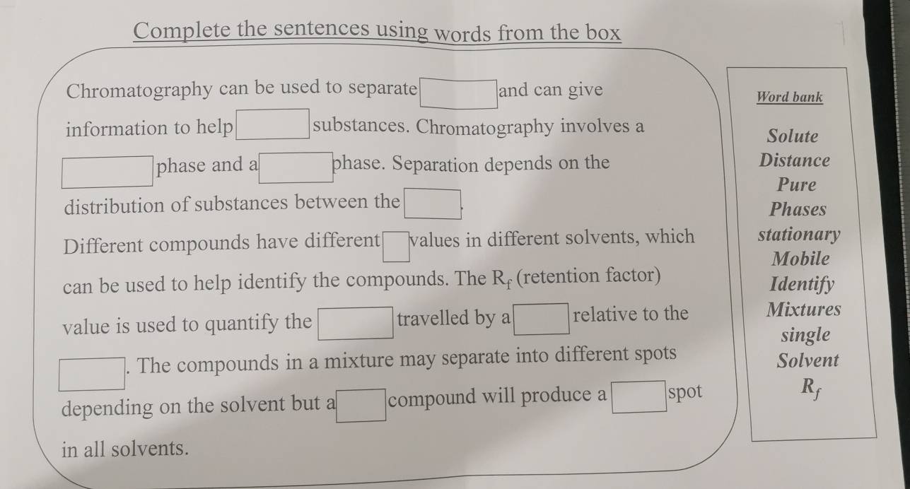 Complete the sentences using words from the box 
Chromatography can be used to separate ∴ △ AC=∠ CDME and can give Word bank 
□  
information to help □  substances. Chromatography involves a 
Solute
□^ phase and a phase. Separation depends on the 
Distance 
Pure 
distribution of substances between the □. Phases 
Different compounds have different □° values in different solvents, which stationary 
Mobile 
can be used to help identify the compounds. The R_f (retention factor) Identify 
value is used to quantify the □ travelled by a □ relative to the 
Mixtures 
single 
□ ]. The compounds in a mixture may separate into different spots Solvent 
depending on the solvent but a □ compound will produce a° spot
K_f
_  
in all solvents.