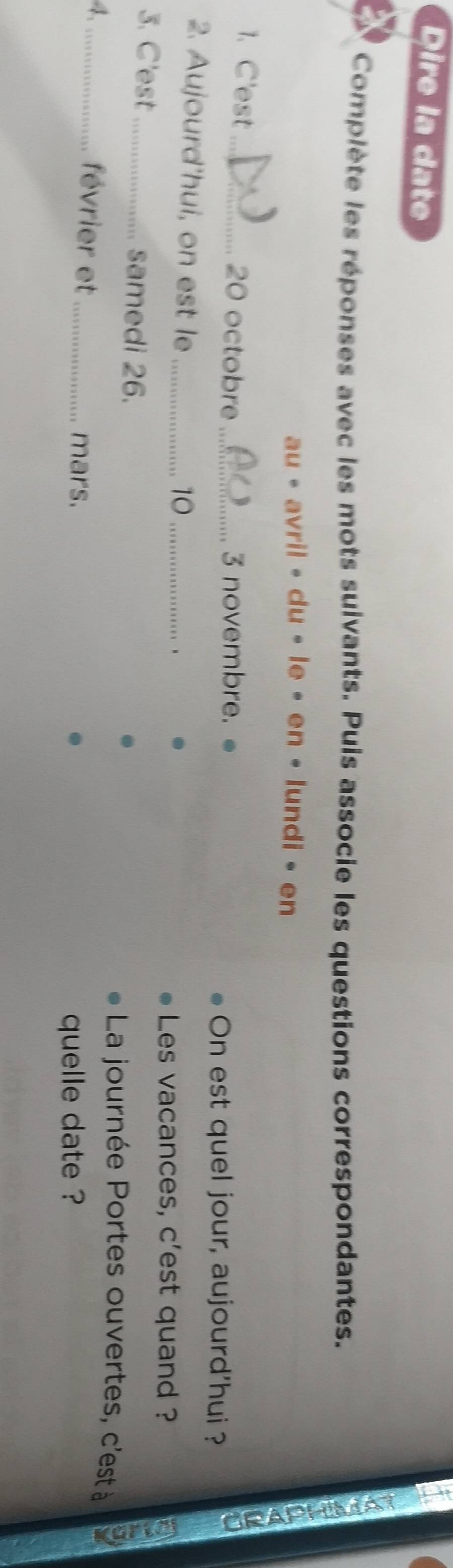 Dire la date 
Complète les réponses avec les mots suivants. Puis associe les questions correspondantes. 
au • avril • du • le • en • lundi • en 
1. C'est_ 20 octobre _3 novembre. 
On est quel jour, aujourd'hui ? 
a 
2. Aujourd'hui, on est le_ 
10_ 
、 
Les vacances, c'est quand ? 
3. C'est_ samedi 26. La journée Portes ouvertes, c'est à 
4、_ février et_ 
mars. quelle date ?