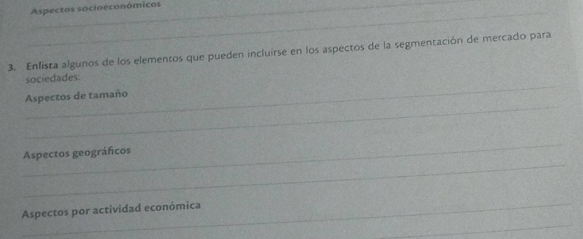 Aspectos socioeconómicos 
_ 
3. Enlista algunos de los elementos que pueden incluirse en los aspectos de la segmentación de mercado para 
_ 
sociedades: 
_ 
Aspectos de tamaño 
_ 
_ 
Aspectos geográficos 
_ 
Aspectos por actividad económica