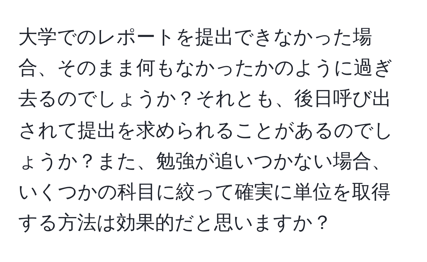 大学でのレポートを提出できなかった場合、そのまま何もなかったかのように過ぎ去るのでしょうか？それとも、後日呼び出されて提出を求められることがあるのでしょうか？また、勉強が追いつかない場合、いくつかの科目に絞って確実に単位を取得する方法は効果的だと思いますか？