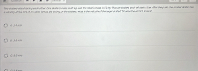 Tes siaters stand facing each other. One skater's mase is 50 kg, and the other's mass is 75 kg. The two skaters push off each other. After the push, the smaer sater has
s velocity of 30 mu/s. ill no other forces are acting on the slaters, what is the velocity of the larger skater? Choose the correct anower
A 24 ms
8. 28mis
esonk