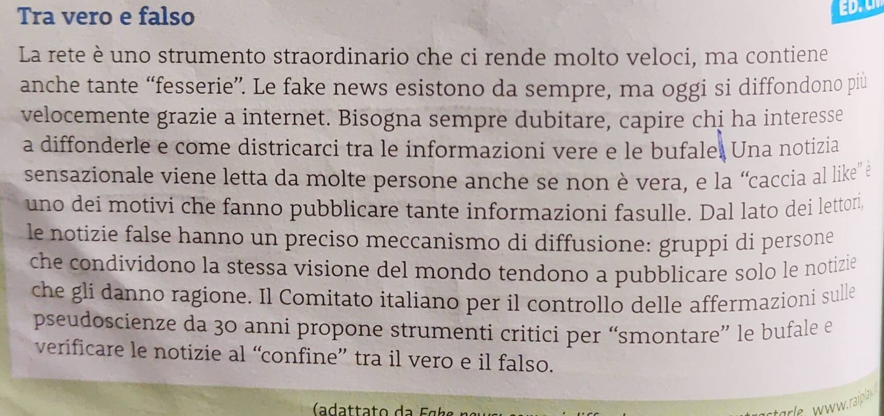 Tra vero e falso 
E 
La rete è uno strumento straordinario che ci rende molto veloci, ma contiene 
anche tante “fesserie”. Le fake news esistono da sempre, ma oggi si diffondono più 
velocemente grazie a internet. Bisogna sempre dubitare, capire chị ha interesse 
a diffonderle e come districarci tra le informazioni vere e le bufale. Una notizia 
sensazionale viene letta da molte persone anche se non è vera, e la “caccia al like' è 
uno dei motivi che fanno pubblicare tante informazioni fasulle. Dal lato dei lettori, 
le notizie false hanno un preciso meccanismo di diffusione: gruppi di persone 
che condividono la stessa visione del mondo tendono a pubblicare solo le notizie 
che gli danno ragione. Il Comitato italiano per il controllo delle affermazioni sulle 
pseudoscienze da 30 anni propone strumenti critici per “smontare” le bufale e 
verificare le notizie al “confine” tra il vero e il falso. 
tarle w w w. raipla