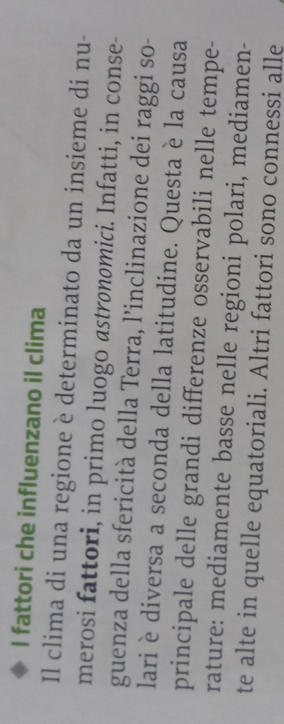 fattori che influenzano il clima 
Il clima di una regione è determinato da un insieme di nu- 
merosi fattori, in primo luogo astrønomici. Infatti, in conse- 
guenza della sfericità della Terra, l’inclinazione dei raggi so- 
lari è diversa a seconda della latitudine. Questa è la causa 
principale delle grandi differenze osservabili nelle tempe- 
rature: mediamente basse nelle regioni polari, mediamen- 
te alte in quelle equatoriali. Altri fattori sono connessi alle