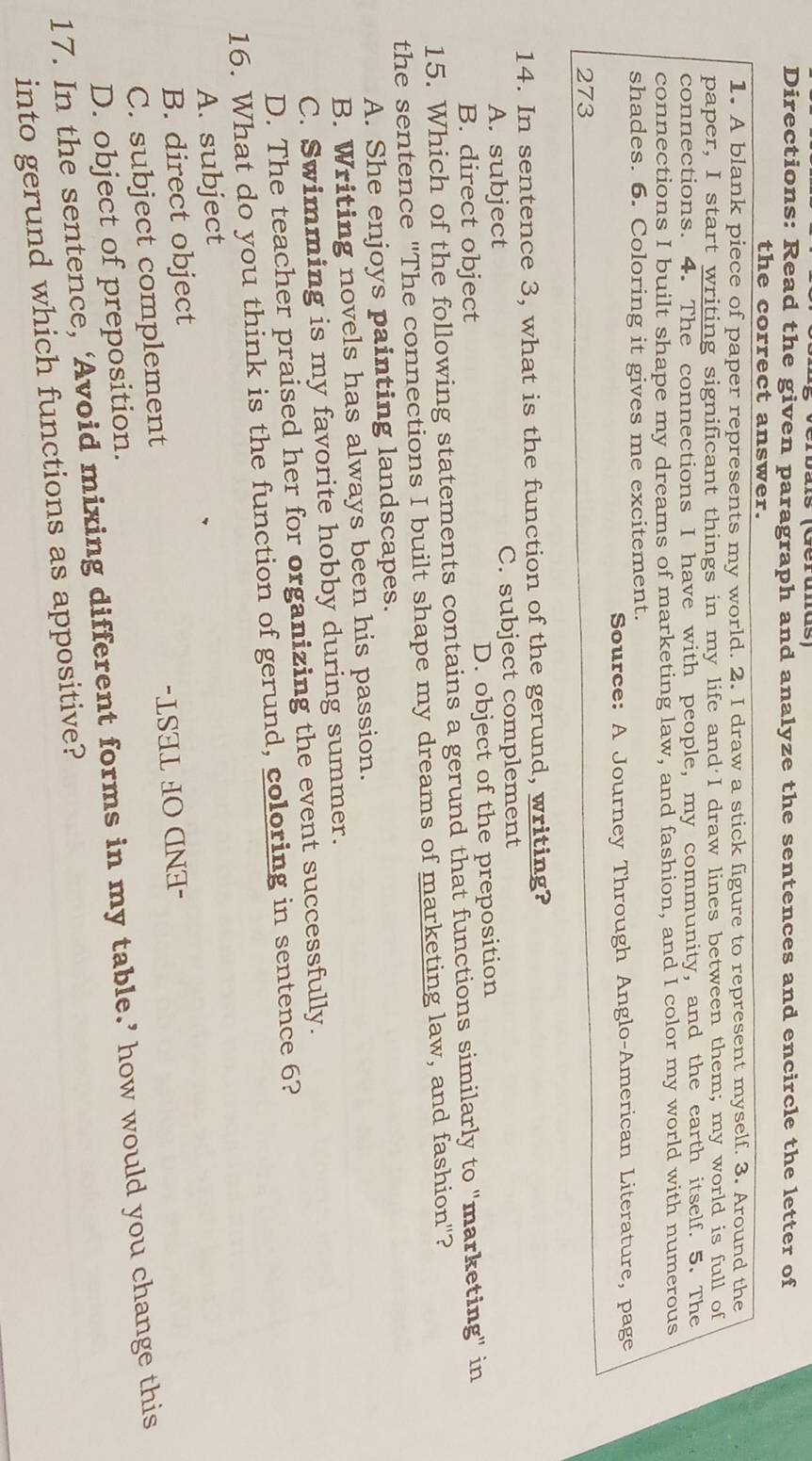 Directions: Read the given paragraph and analyze the sentences and encircle the letter of
the correct answer.
1. A blank piece of paper represents my world. 2. I draw a stick figure to represent myself. 3. Around the
paper, I start writing significant things in my life and I draw lines between them; my world is full of
connections. 4. The connections I have with people, my community, and the earth itself. 5. The
connections I built shape my dreams of marketing law, and fashion, and I color my world with numerous
shades. 6. Coloring it gives me excitement.
Source: A Journey Through Anglo-American Literature, page
273
14. In sentence 3, what is the function of the gerund, writing?
A. subject C. subject complement
B. direct object D. object of the preposition
15. Which of the following statements contains a gerund that functions similarly to "marketing" in
the sentence "The connections I built shape my dreams of marketing law, and fashion"?
A. She enjoys painting landscapes.
B. Writing novels has always been his passion.
C. Swimming is my favorite hobby during summer.
D. The teacher praised her for organizing the event successfully.
16. What do you think is the function of gerund, coloring in sentence 6?
A. subject
B. direct object
C. subject complement "LSAL HO CNI-
D. object of preposition.
17. In the sentence, ‘Avoid mixing different forms in my table.’ how would you change this
into gerund which functions as appositive?