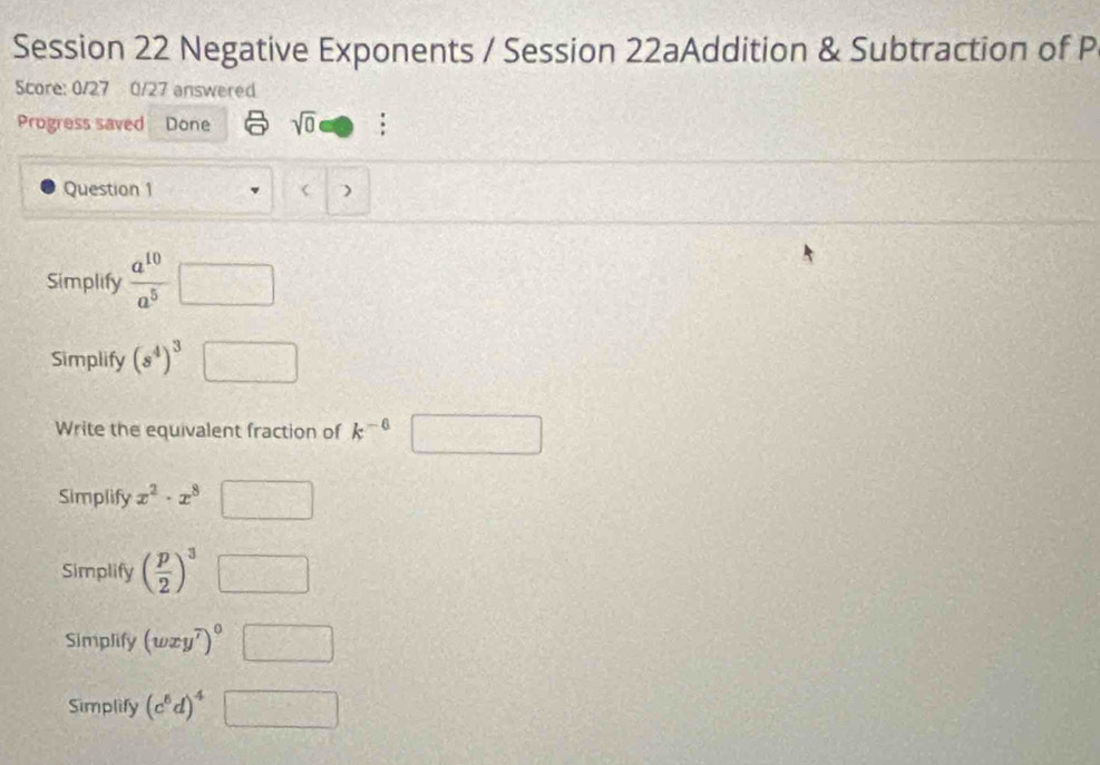 Session 22 Negative Exponents / Session 22aAddition & Subtraction of P
Score: 0/27 0/27 answered
Progress saved Done sqrt(0) .
Question 1 < )
Simplify   a^(10)/a^5  □ 
Simplify (s^4)^3 □ 
Write the equivalent fraction of k^(-6) □
Simplify x^2· x^8 □
Simplify ( p/2 )^3□
Simplify (wxy^7)^0□
Simplify (c^6d)^4□