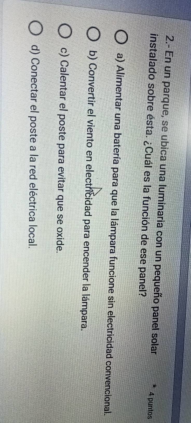 2.- En un parque, se ubica una luminaria con un pequeño panel solar 4 puntos
instalado sobre ésta. ¿Cuál es la función de ese panel?
a) Alimentar una batería para que la lámpara funcione sin electricidad convencional.
b) Convertir el viento en electricidad para encender la lámpara.
c) Calentar el poste para evitar que se oxide.
d) Conectar el poste a la red eléctrica local.