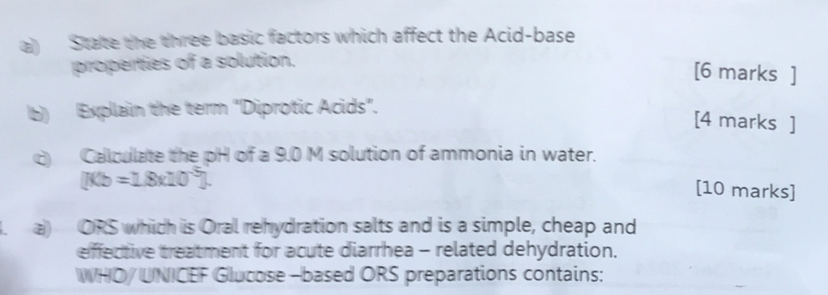 State the three basic factors which affect the Acid-base 
properties of a solution. 
[6 marks ] 
b) Explain the term "Diprotic Acids". 
[4 marks ] 
c Calculate the pH of a 9.0 M solution of ammonia in water.
[Kb=1.8x10^(-5)]. 
[10 marks] 
a) ORS which is Oral rehydration salts and is a simple, cheap and 
effective treatment for acute diarrhea - related dehydration. 
WHO/ UNICEF Glucose -based ORS preparations contains: