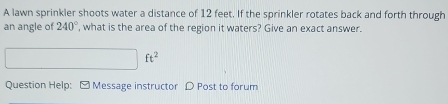 A lawn sprinkler shoots water a distance of 12 feet. If the sprinkler rotates back and forth through 
an angle of 240° ', what is the area of the region it waters? Give an exact answer.
ft^2
Question Help: ] Message instructor D Post to forum