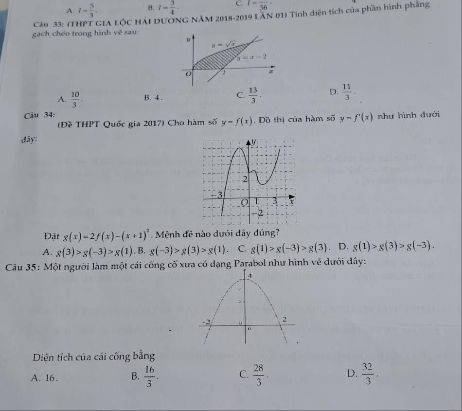 A. I= 5/3 . B. I= 3/4 . C. I=frac 36·
Câu 33: (THPT GIA LộC HẢI DƯÔNG NÃM 2018-2019 LÂN 01) Tính diện tích của phần hình phẳng
gạch chéo trong hình vẽ sau:
D.
A.  10/3 . B. 4 . C.  13/3 .  11/3 .
Câu 34: như hình dưới
(Đề THPT Quốc gia 2017) Cho hàm số y=f(x).  Đồ thị của hàm số y=f'(x)
đây:
Đặt g(x)=2f(x)-(x+1)^2. Mệnh đề nào dưới đây dúng?
A. g(3)>g(-3)>g(1). B. g(-3)>g(3)>g(1) C. g(1)>g(-3)>g(3). D. g(1)>g(3)>g(-3).
Câu 35: Một người làm một cái cống cố xưa có dạng Parabol như hình vẽ dưới đây:
Diện tích của cái cống bằng
C.
A. 16 .  16/3 .  28/3 . D.  32/3 .
B.