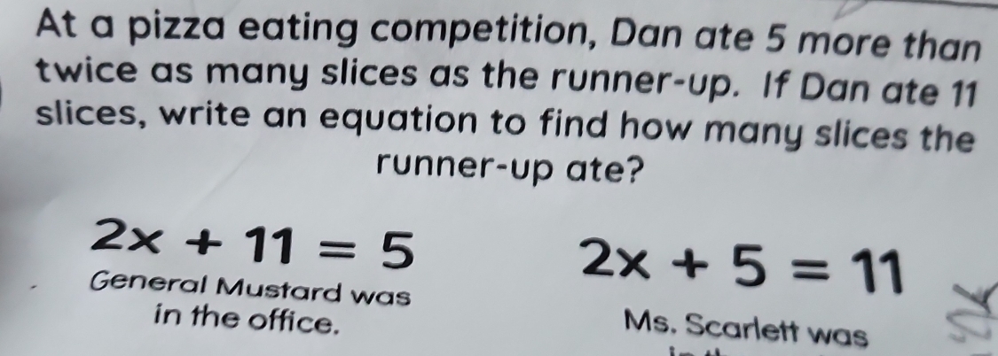 At a pizza eating competition, Dan ate 5 more than 
twice as many slices as the runner-up. If Dan ate 11
slices, write an equation to find how many slices the 
runner-up ate?
2x+11=5
2x+5=11
General Mustard was Ms. Scarlett was 
in the office.