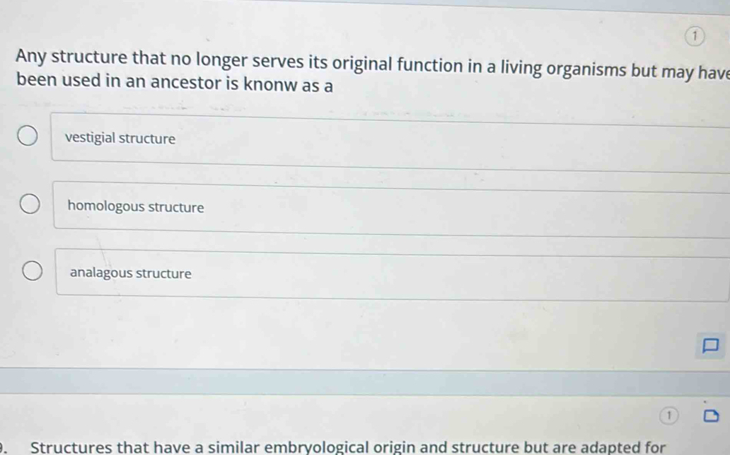 Any structure that no longer serves its original function in a living organisms but may have
been used in an ancestor is knonw as a
vestigial structure
homologous structure
analagous structure
. Structures that have a similar embryological origin and structure but are adapted for