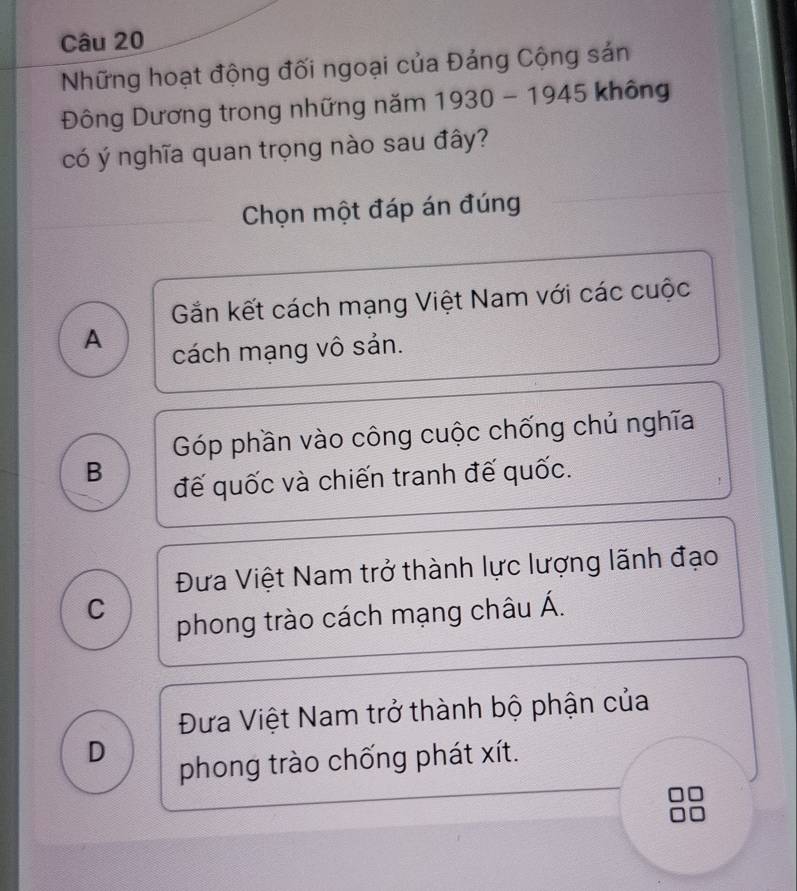 Những hoạt động đối ngoại của Đảng Cộng sản
Đông Dương trong những năm 1930-1945 không
có ý nghĩa quan trọng nào sau đây?
Chọn một đáp án đúng
Gắn kết cách mạng Việt Nam với các cuộc
A
cách mạng vô sản.
Góp phần vào công cuộc chống chủ nghĩa
B
đế quốc và chiến tranh đế quốc.
!
Đưa Việt Nam trở thành lực lượng lãnh đạo
C
phong trào cách mạng châu Á.
Đưa Việt Nam trở thành bộ phận của
D phong trào chống phát xít.