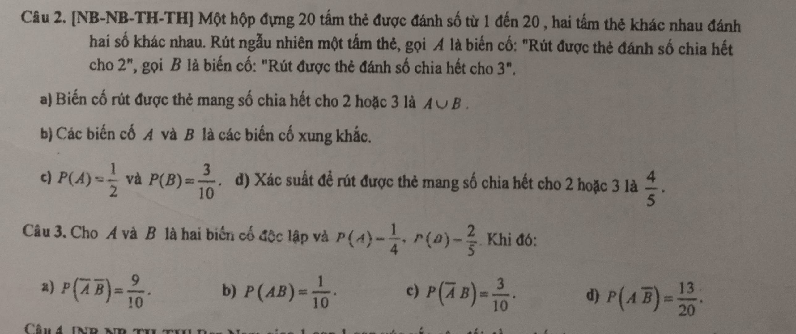 [NB-NB-TH-TH] Một hộp đựng 20 tấm thẻ được đánh số từ 1 đến 20 , hai tấm thẻ khác nhau đánh
hai số khác nhau. Rút ngẫu nhiên một tấm thẻ, gọi A là biến cố: "Rút được thẻ đánh số chia hết
cho 2'' , gọi B là biến cố: "Rút được thẻ đánh số chia hết cho 3''. 
a) Biến cố rút được thẻ mang số chia hết cho 2 hoặc 3 là A∪ B. 
b) Các biến cố A và B là các biến cố xung khắc.
c) P(A)= 1/2  và P(B)= 3/10 . d) Xác suất để rút được thẻ mang số chia hết cho 2 hoặc 3 là  4/5  · 
Câu 3. Cho A và B là hai biến cố độc lập và P(A)= 1/4 , P(B)= 2/5  Khi đó:
a) P(overline Aoverline B)= 9/10 . P(AB)= 1/10 . P(Aoverline B)= 13/20 . 
b)
c) P(overline AB)= 3/10 . 
d)
Cn 4 IND ND