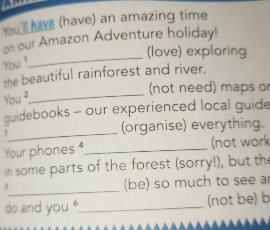 You'll have (have) an amazing time 
on our Amazon Adventure holiday! 
(love) exploring 
You ¹ 
_ 
the beautiful rainforest and river. 
(not need) maps o 
You ²_ 
guidebooks - our experienced local guide 
_3 
(organise) everything. 
Your phones 4,_ (not work 
in some parts of the forest (sorry!), but the 
_5 
(be) so much to see ar 
do and you '_ (not be) b