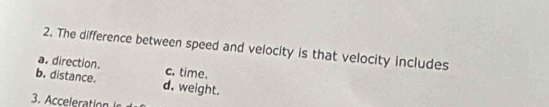 The difference between speed and velocity is that velocity includes
a. direction. c. time.
b. distance. d. weight.
3. Acceleration